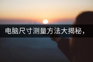 电脑尺寸测量方法大揭秘，如何准确查看？-千羽学社