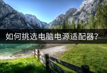 如何挑选电脑电源适配器？电源选购攻略一览无余！-千羽学社