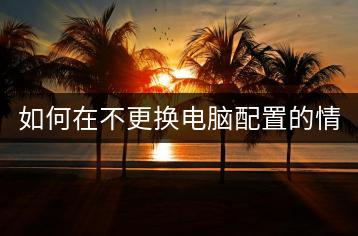 如何在不更换电脑配置的情况下提升电脑性能？-千羽学社