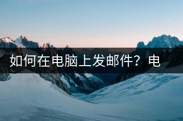 如何在电脑上发邮件？电脑邮件发送教程-千羽学社