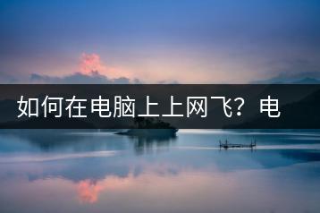 如何在电脑上上网飞？电脑上网飞技巧-千羽学社