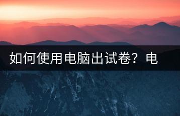如何使用电脑出试卷？电脑出题教程-千羽学社
