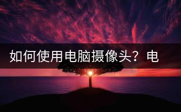 如何使用电脑摄像头？电脑摄像头使用技巧-千羽学社