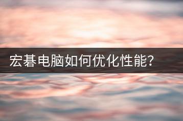 宏碁电脑如何优化性能？优化方法解析-千羽学社