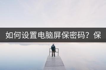 如何设置电脑屏保密码？保护电脑安全必看！-千羽学社