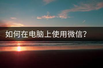 如何在电脑上使用微信？电脑微信使用教程-千羽学社