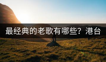 最经典的老歌有哪些？港台十大经典歌曲你听过几首？-千羽学社