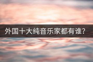 外国十大纯音乐家都有谁？他们的作品如何欣赏？-千羽学社