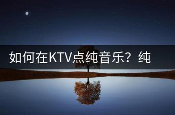 如何在KTV点纯音乐？纯音乐和轻音乐有什么区别？-千羽学社
