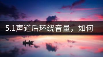 5.1声道后环绕音量，如何调整最佳效果？-千羽学社