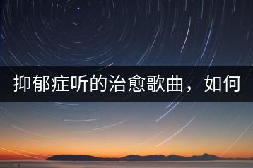 抑郁症听的治愈歌曲，如何挑选？-千羽学社