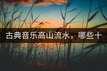 古典音乐高山流水，哪些十首不能错过？-千羽学社