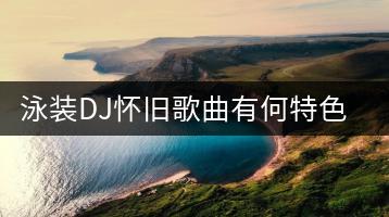 泳装DJ怀旧歌曲有何特色？DJ舞曲泳装歌曲哪几首最受欢迎？-千羽学社