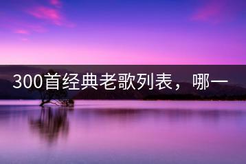 300首经典老歌列表，哪一首是你的最爱？-千羽学社