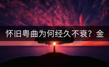 怀旧粤曲为何经久不衰？金典粤语老歌的魅力何在？-千羽学社
