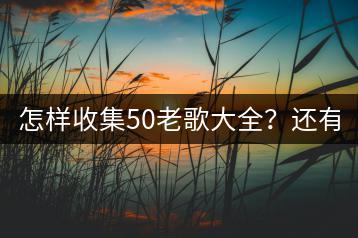 怎样收集50老歌大全？还有哪些50年老歌曲值得听？-千羽学社