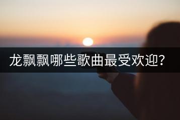 龙飘飘哪些歌曲最受欢迎？二十大经典歌曲揭秘！-千羽学社
