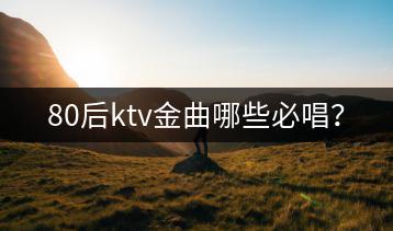80后ktv金曲哪些必唱？-千羽学社