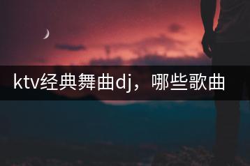 ktv经典舞曲dj，哪些歌曲最热门？-千羽学社