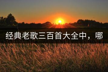 经典老歌三百首大全中，哪些最值得收藏？-千羽学社