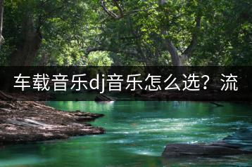 车载音乐dj音乐怎么选？流行dj车载u盘有何推荐？-千羽学社