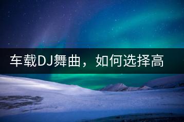 车载DJ舞曲，如何选择高质量的音乐？-千羽学社