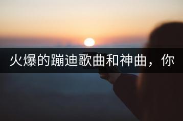 火爆的蹦迪歌曲和神曲，你知道几首？-千羽学社