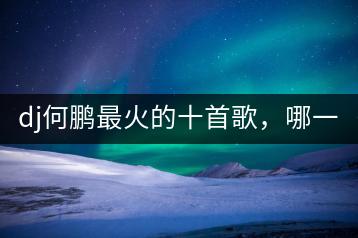 dj何鹏最火的十首歌，哪一首最受欢迎？-千羽学社