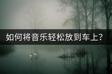 如何将音乐轻松放到车上？有哪些车载音乐解决方案？-千羽学社