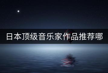 日本顶级音乐家作品推荐哪些？海浪声音纯音乐有何特色？-千羽学社