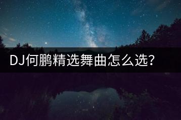 DJ何鹏精选舞曲怎么选？哪些歌曲不容错过？-千羽学社