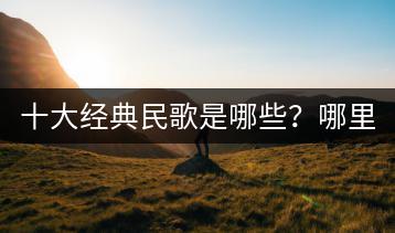 十大经典民歌是哪些？哪里能听？-千羽学社