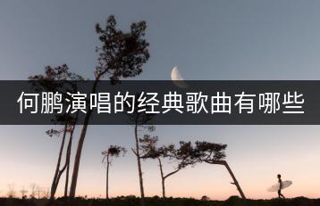 何鹏演唱的经典歌曲有哪些？歌手何鹏的作品集推荐！-千羽学社