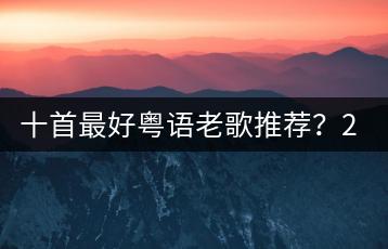 十首最好粤语老歌推荐？2010经典慢摇与最好听的慢摇串烧哪个-千羽学社