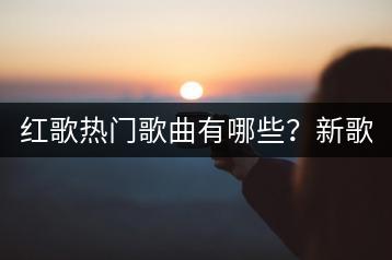 红歌热门歌曲有哪些？新歌集锦中谁的作品最受欢迎？-千羽学社