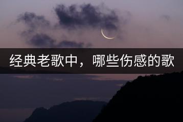 经典老歌中，哪些伤感的歌曲让人落泪？-千羽学社