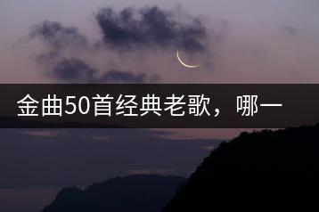 金曲50首经典老歌，哪一首最让你感动？-千羽学社
