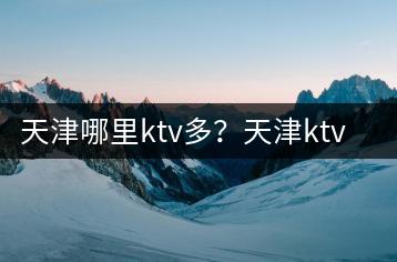 天津哪里ktv多？天津ktv哪里好你知道吗？-千羽学社