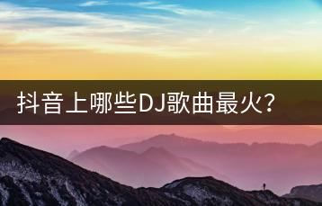 抖音上哪些DJ歌曲最火？如何获取最新车载音乐排行榜？-千羽学社
