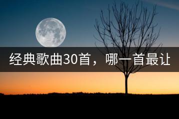 经典歌曲30首，哪一首最让你动容？-千羽学社
