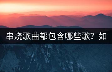 串烧歌曲都包含哪些歌？如何挑选好的串烧？-千羽学社