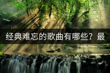 经典难忘的歌曲有哪些？最经典的十首歌曲是哪些？-千羽学社