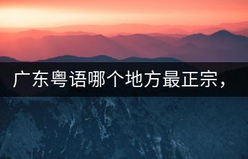 广东粤语哪个地方最正宗，有什么特色歌曲？-千羽学社