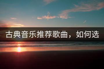 古典音乐推荐歌曲，如何选择适合的来欣赏？-千羽学社