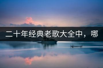 二十年经典老歌大全中，哪些歌曲最值得回味？-千羽学社