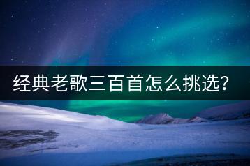 经典老歌三百首怎么挑选？哪些歌曲最值得收藏？-千羽学社