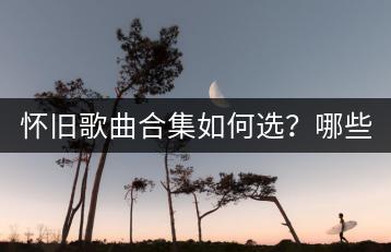 怀旧歌曲合集如何选？哪些十大怀旧歌曲不容错过？-千羽学社
