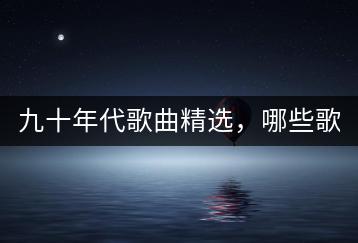 九十年代歌曲精选，哪些歌曲代表了一个时代？-千羽学社