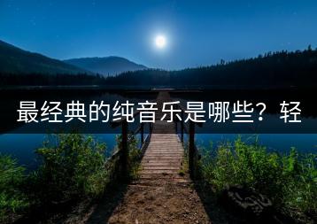 最经典的纯音乐是哪些？轻音乐纯音乐有何区别？-千羽学社