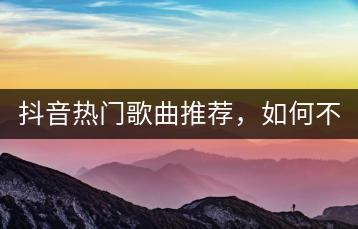 抖音热门歌曲推荐，如何不错过任何一首？-千羽学社